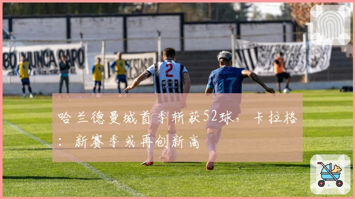 哈兰德曼城首季斩获52球，卡拉格：新赛季或再创新高