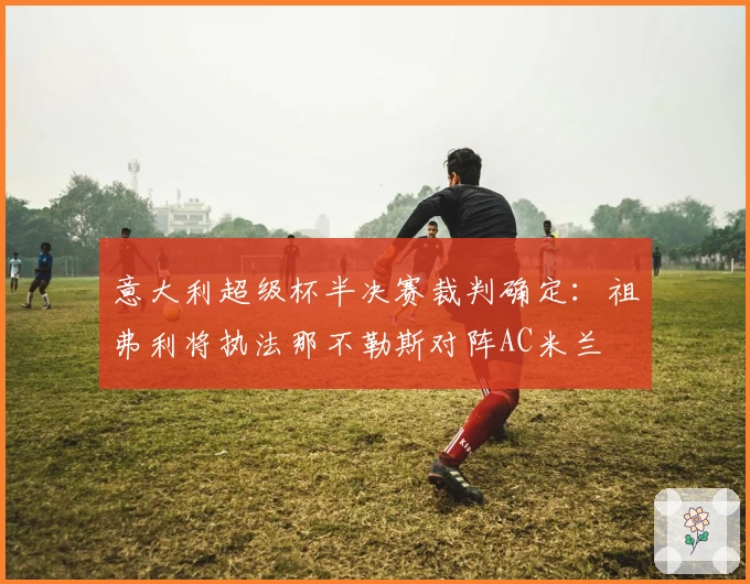 意大利超级杯半决赛裁判确定：祖弗利将执法那不勒斯对阵AC米兰