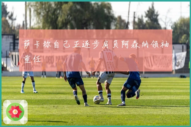 萨卡称自己正逐步肩负阿森纳领袖重任