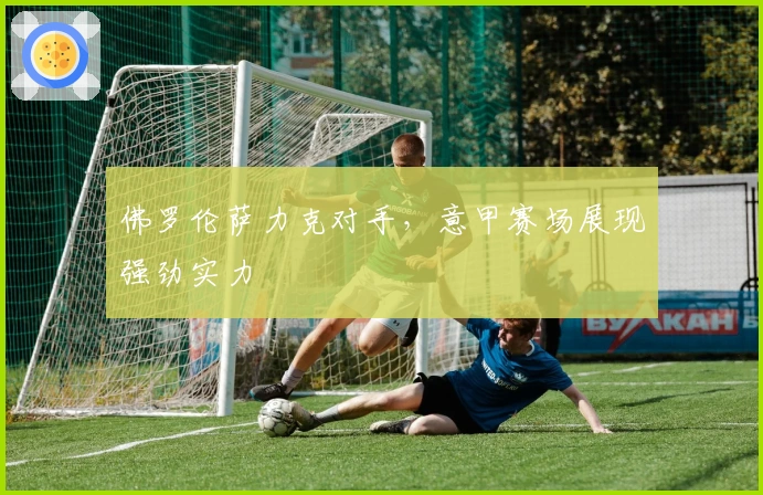 佛罗伦萨力克对手,意甲赛场展现强劲实力