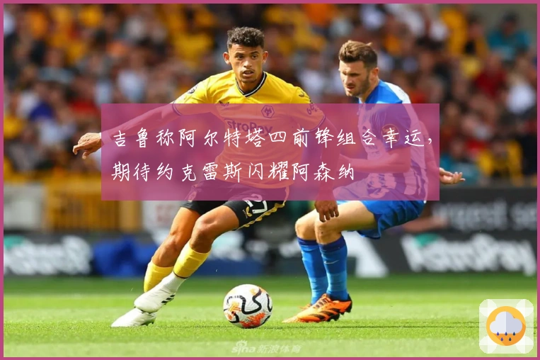 吉鲁称阿尔特塔四前锋组合幸运，期待约克雷斯闪耀阿森纳