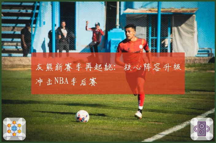 灰熊新赛季再起航：核心阵容升级冲击NBA季后赛