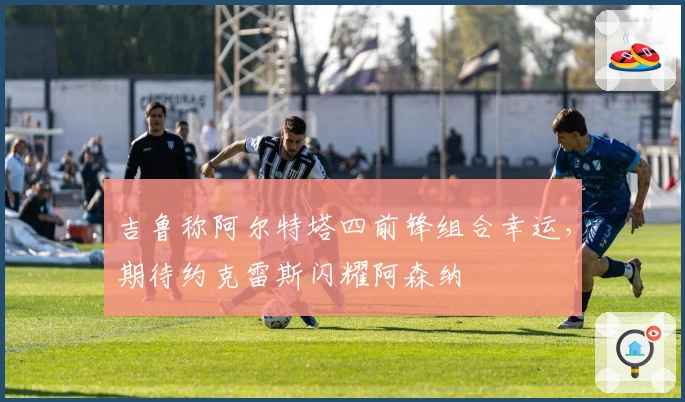 吉鲁称阿尔特塔四前锋组合幸运，期待约克雷斯闪耀阿森纳